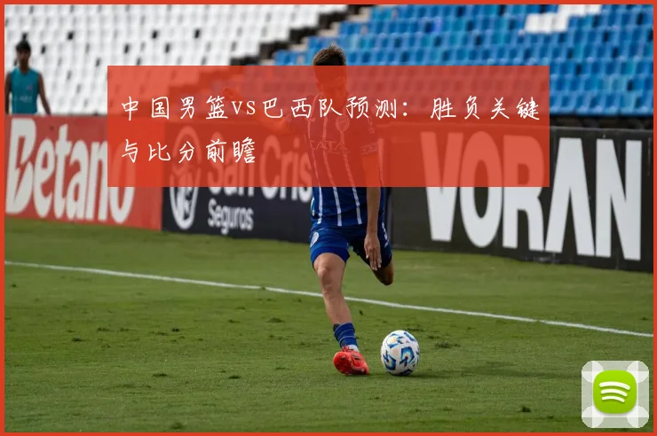 中国男篮vs巴西队预测:胜负关键与比分前瞻