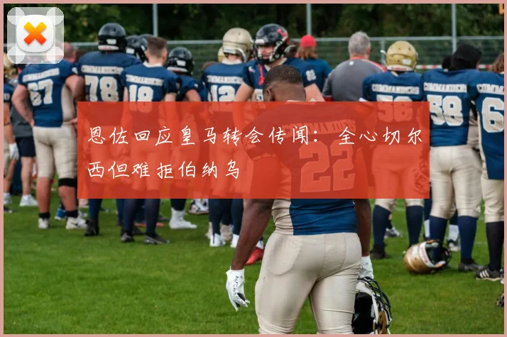 恩佐回应皇马转会传闻:全心切尔西但难拒伯纳乌