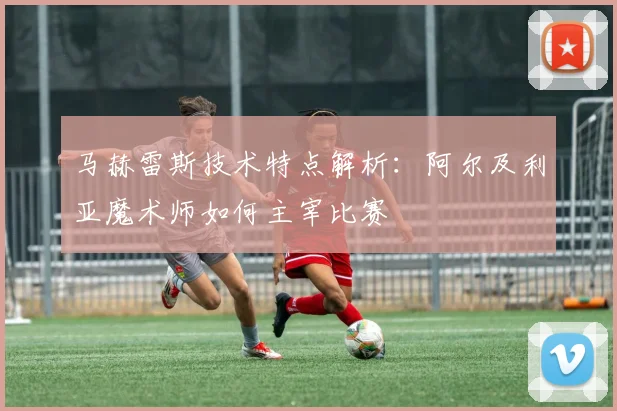 马赫雷斯技术特点解析:阿尔及利亚魔术师如何主宰比赛
