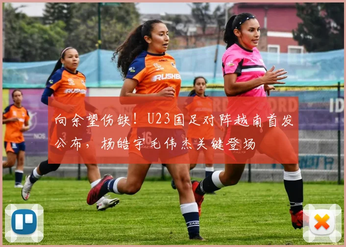 向余望伤缺!U23国足对阵越南首发公布,杨皓宇毛伟杰关键登场