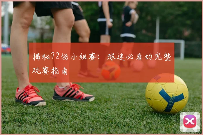 揭秘72场小组赛:球迷必看的完整观赛指南
