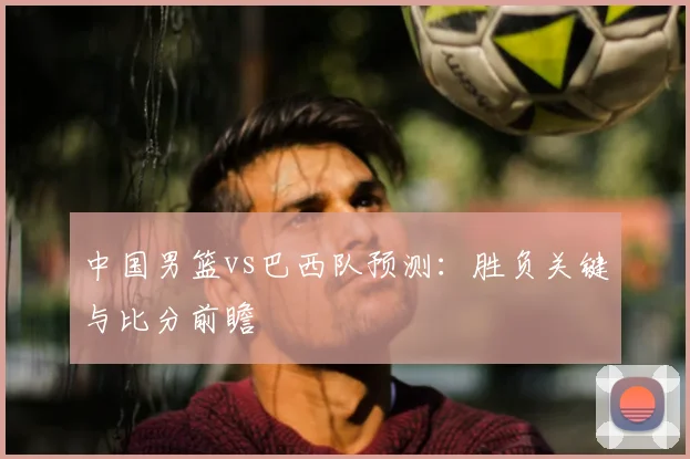 中国男篮vs巴西队预测:胜负关键与比分前瞻